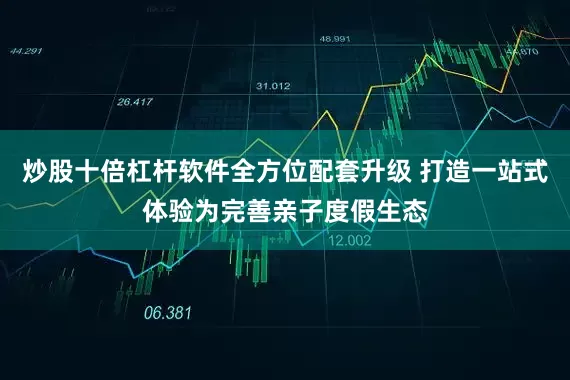 炒股十倍杠杆软件全方位配套升级 打造一站式体验为完善亲子度假生态