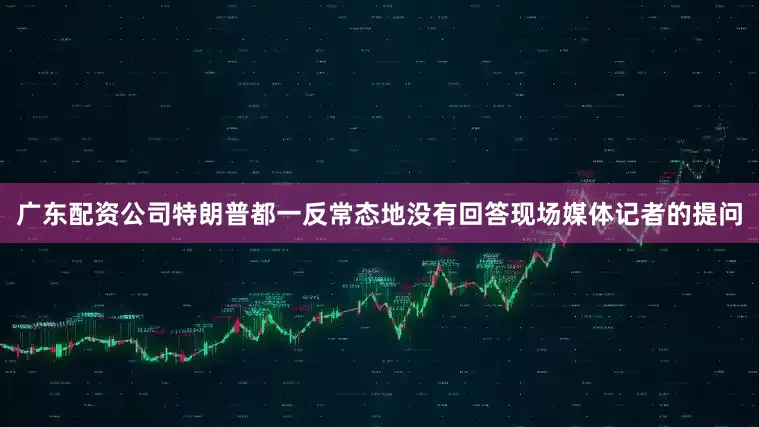 广东配资公司特朗普都一反常态地没有回答现场媒体记者的提问