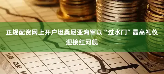 正规配资网上开户坦桑尼亚海军以“过水门”最高礼仪迎接红河舰