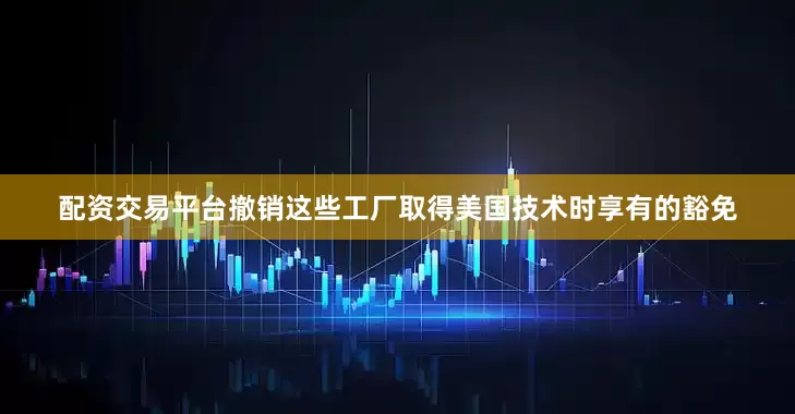 配资交易平台撤销这些工厂取得美国技术时享有的豁免