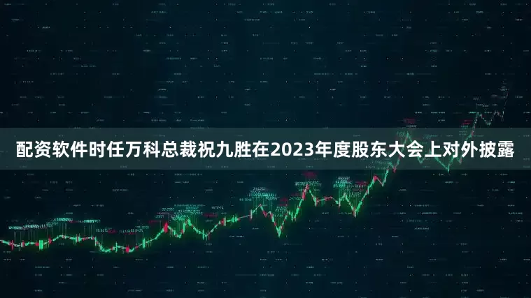 配资软件时任万科总裁祝九胜在2023年度股东大会上对外披露