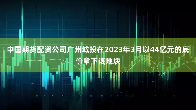中国期货配资公司广州城投在2023年3月以44亿元的底价拿下该地块