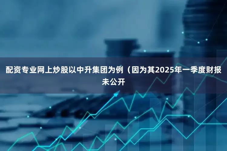 配资专业网上炒股以中升集团为例（因为其2025年一季度财报未公开