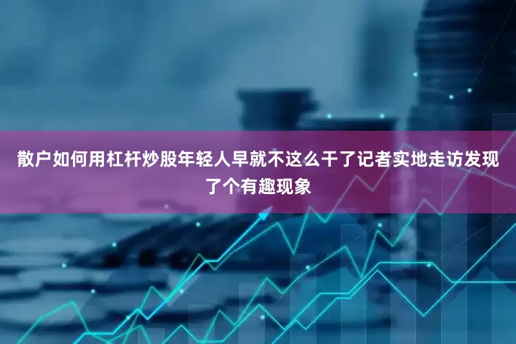 散户如何用杠杆炒股年轻人早就不这么干了记者实地走访发现了个有趣现象