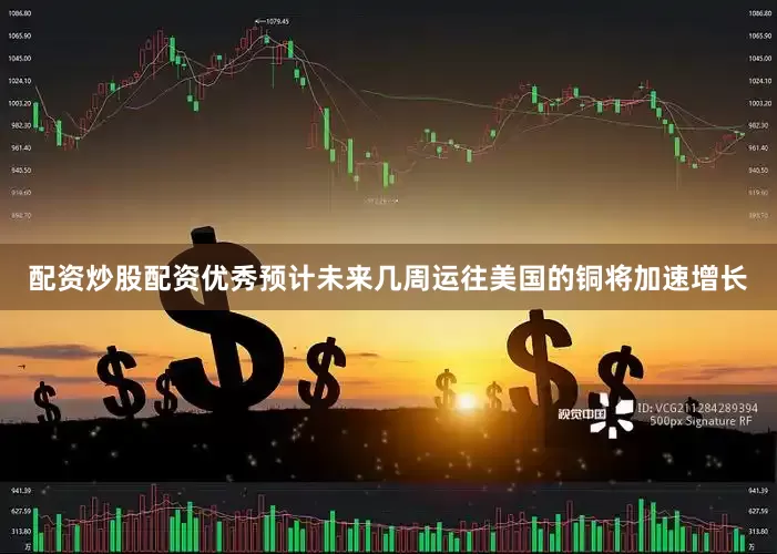 配资炒股配资优秀预计未来几周运往美国的铜将加速增长