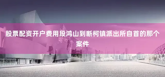 股票配资开户费用段鸿山到断柯镇派出所自首的那个案件