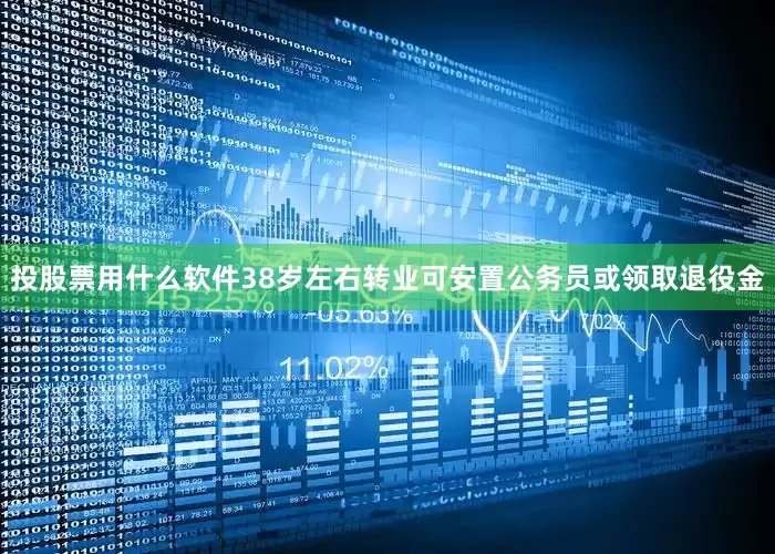 投股票用什么软件38岁左右转业可安置公务员或领取退役金