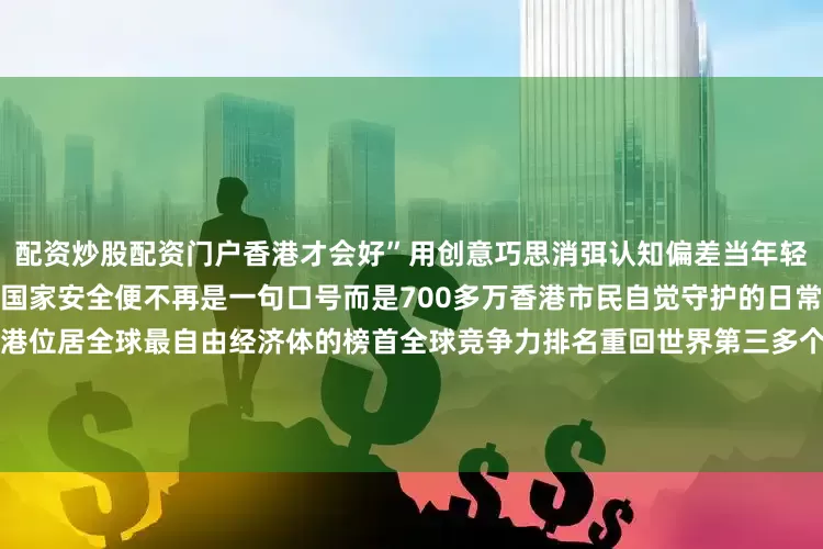 配资炒股配资门户香港才会好”用创意巧思消弭认知偏差当年轻一代从参与者变为传播者维护国家安全便不再是一句口号而是700多万香港市民自觉守护的日常香港国安法公布实施五周年香港位居全球最自由经济体的榜首全球竞争力排名重回世界第三多个领域领跑全球……以民之心筑国之安以城之稳护家之暖“国安家好”是香港由治及兴最坚实的底气