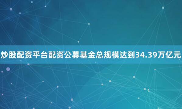 炒股配资平台配资公募基金总规模达到34.39万亿元