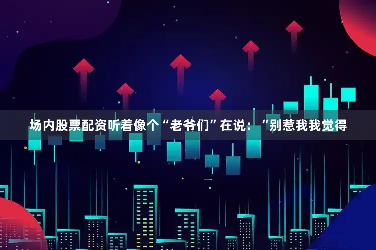 场内股票配资听着像个“老爷们”在说：“别惹我我觉得