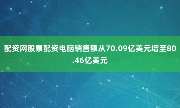 配资网股票配资电脑销售额从70.09亿美元增至80.46亿美元
