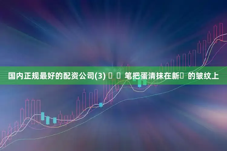 国内正规最好的配资公司(3) ⽤⽑笔把蛋清抹在新⽣的皱纹上