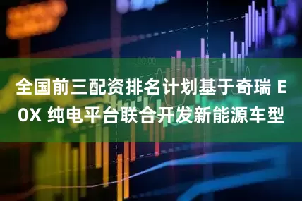 全国前三配资排名计划基于奇瑞 E0X 纯电平台联合开发新能源车型
